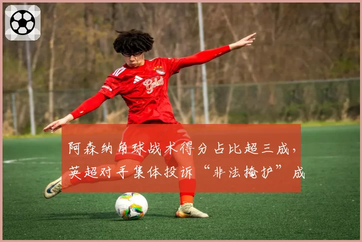 阿森纳角球战术得分占比超三成，英超对手集体投诉“非法掩护”成焦点