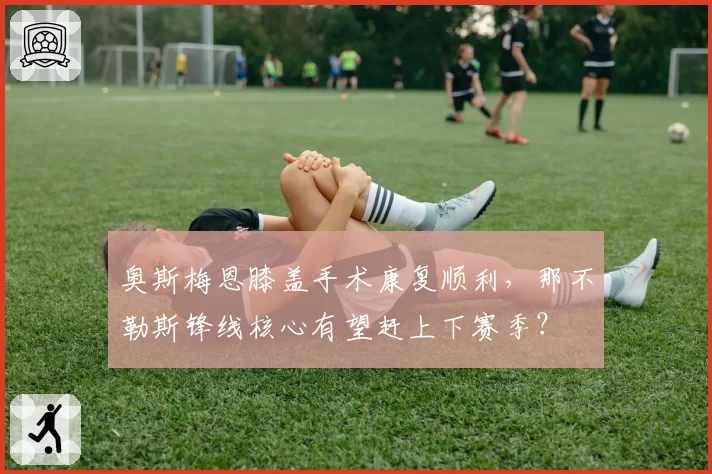 奥斯梅恩膝盖手术康复顺利,那不勒斯锋线核心有望赶上下赛季?