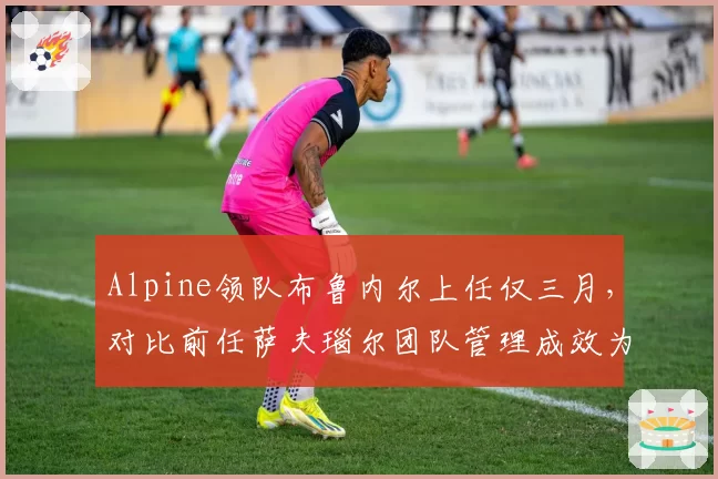 Alpine领队布鲁内尔上任仅三月，对比前任萨夫瑙尔团队管理成效为零