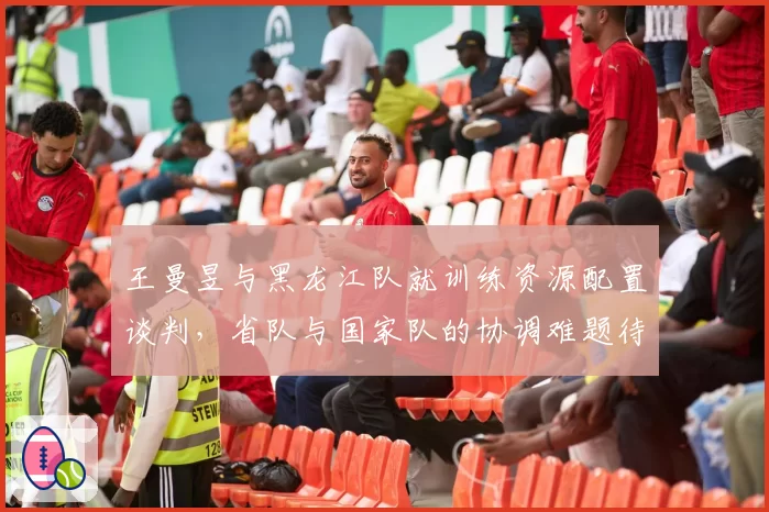 王曼昱与黑龙江队就训练资源配置谈判,省队与国家队的协调难题待解?