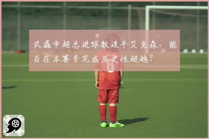 武磊中超总进球数追平艾克森，能否在本赛季完成历史性超越？