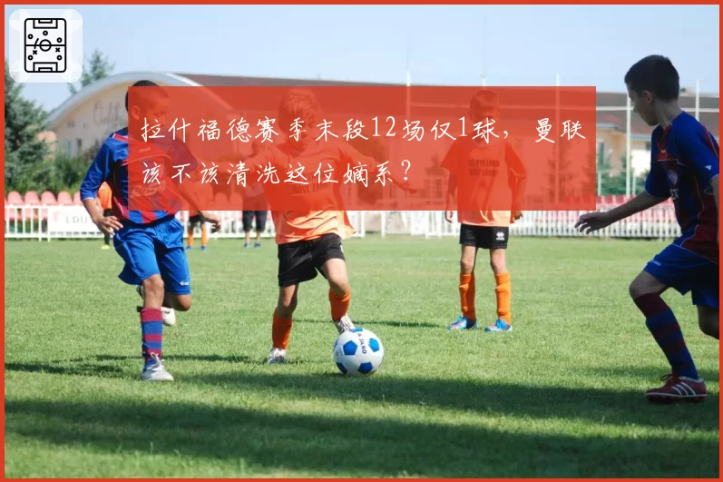 拉什福德赛季末段12场仅1球，曼联该不该清洗这位嫡系？