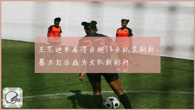 王艺迪单局得分超11分纪录刷新,暴力打法成为女队新标杆