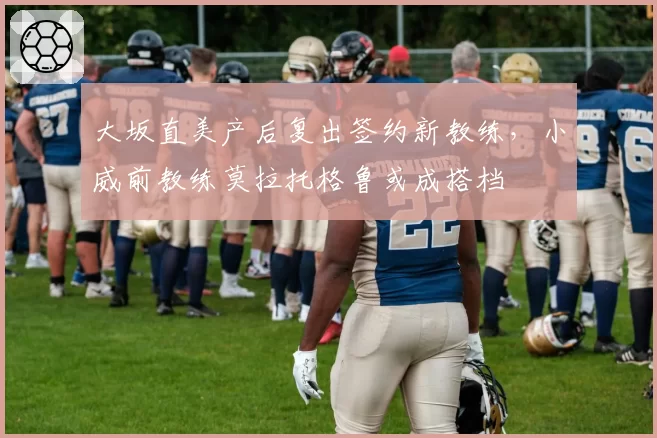 大坂直美产后复出签约新教练,小威前教练莫拉托格鲁或成搭档
