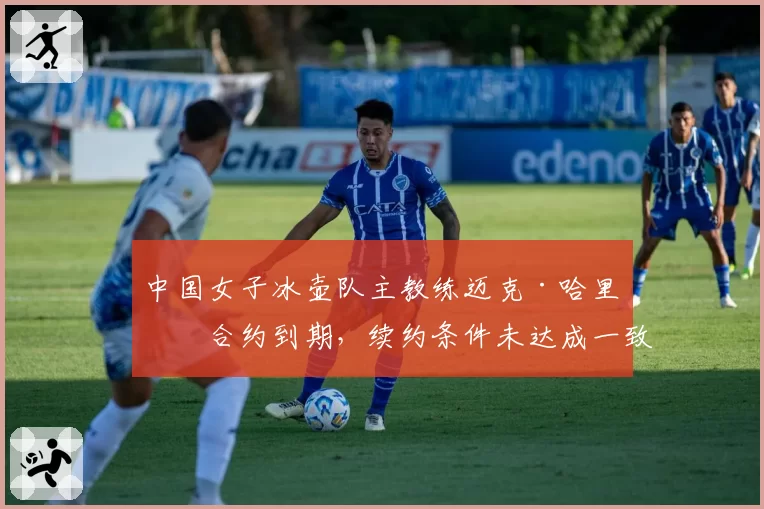 中国女子冰壶队主教练迈克·哈里斯合约到期，续约条件未达成一致