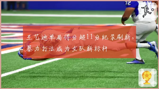 王艺迪单局得分超11分纪录刷新，暴力打法成为女队新标杆