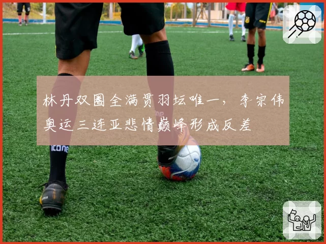 林丹双圈全满贯羽坛唯一，李宗伟奥运三连亚悲情巅峰形成反差
