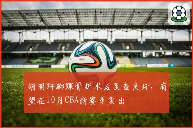 胡明轩脚踝骨折术后复查良好，有望在10月CBA新赛季复出