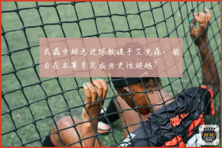武磊中超总进球数追平艾克森，能否在本赛季完成历史性超越？