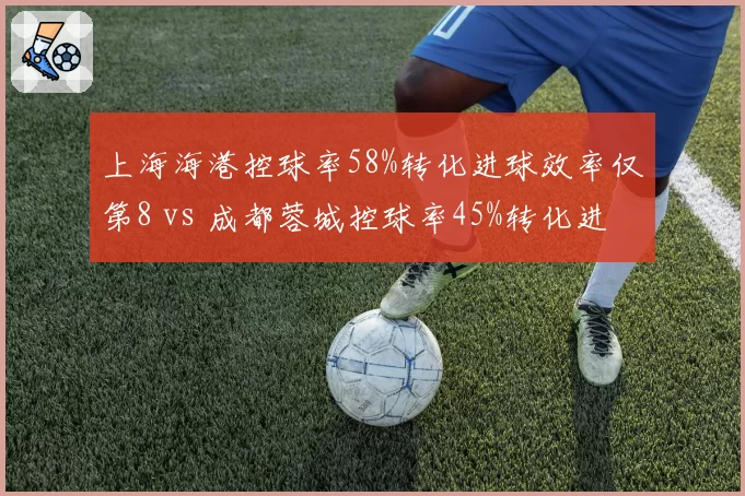上海海港控球率58%转化进球效率仅第8 vs 成都蓉城控球率45%转化进球效率第3，效率与控球反比