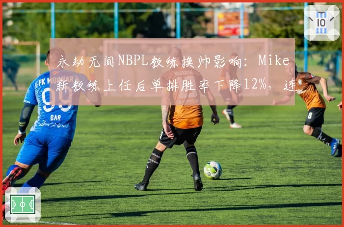 永劫无间NBPL教练换帅影响：Mike新教练上任后单排胜率下降12%，连招失误率翻倍