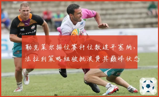 勒克莱尔排位赛杆位数追平塞纳，法拉利策略组被批浪费其巅峰状态