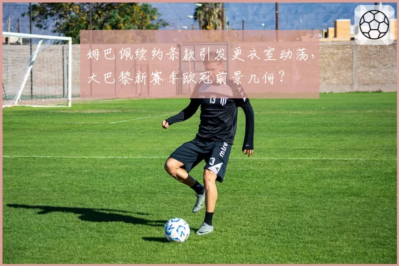姆巴佩续约条款引发更衣室动荡,大巴黎新赛季欧冠前景几何?