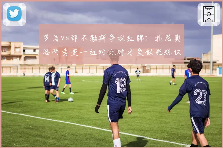 罗马vs那不勒斯争议红牌：扎尼奥洛两黄变一红对比对方类似犯规仅口头警告