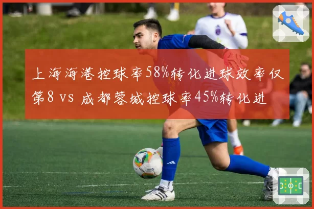 上海海港控球率58%转化进球效率仅第8 vs 成都蓉城控球率45%转化进球效率第3，效率与控球反比