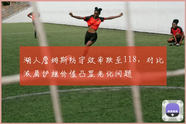 湖人詹姆斯防守效率跌至118，对比浓眉护框价值凸显老化问题