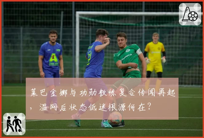 莱巴金娜与功勋教练复合传闻再起,温网后状态低迷根源何在?