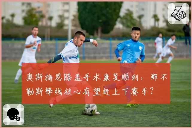 奥斯梅恩膝盖手术康复顺利,那不勒斯锋线核心有望赶上下赛季?