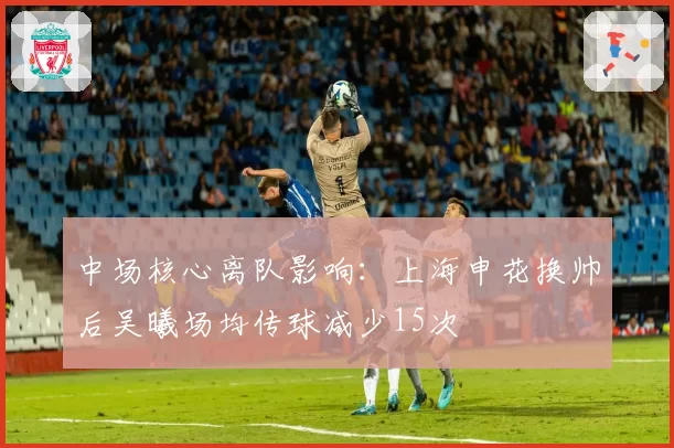 中场核心离队影响：上海申花换帅后吴曦场均传球减少15次