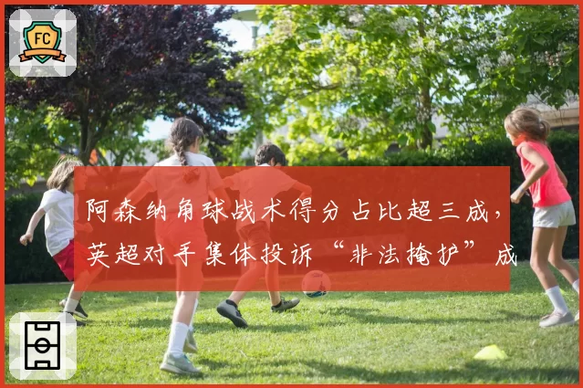 阿森纳角球战术得分占比超三成，英超对手集体投诉“非法掩护”成焦点