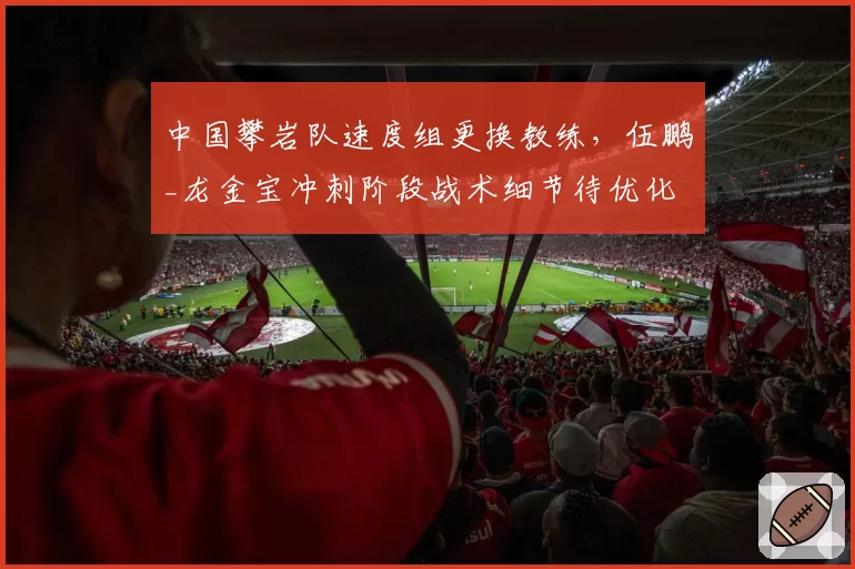 中国攀岩队速度组更换教练,伍鹏_龙金宝冲刺阶段战术细节待优化