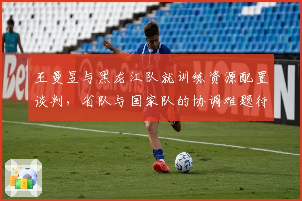 王曼昱与黑龙江队就训练资源配置谈判,省队与国家队的协调难题待解?