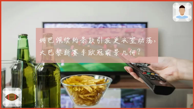 姆巴佩续约条款引发更衣室动荡,大巴黎新赛季欧冠前景几何?