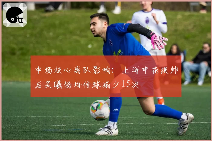 中场核心离队影响：上海申花换帅后吴曦场均传球减少15次