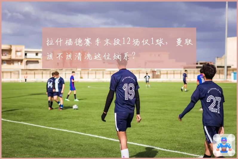 拉什福德赛季末段12场仅1球,曼联该不该清洗这位嫡系?