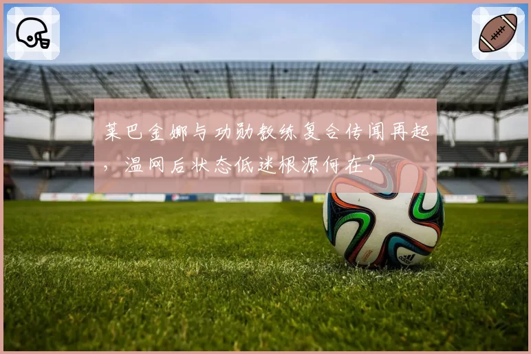 莱巴金娜与功勋教练复合传闻再起,温网后状态低迷根源何在?