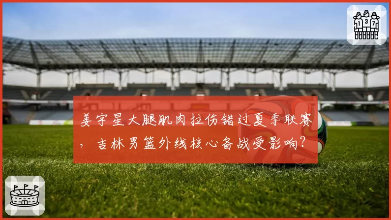 姜宇星大腿肌肉拉伤错过夏季联赛,吉林男篮外线核心备战受影响?