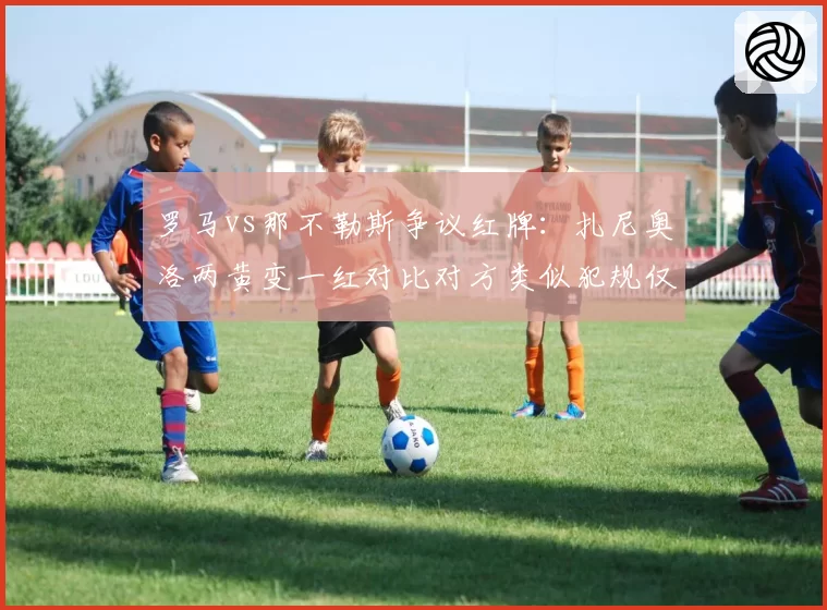 罗马vs那不勒斯争议红牌：扎尼奥洛两黄变一红对比对方类似犯规仅口头警告
