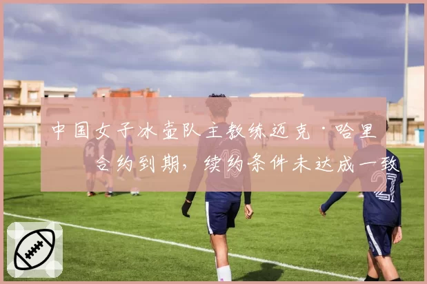 中国女子冰壶队主教练迈克·哈里斯合约到期，续约条件未达成一致