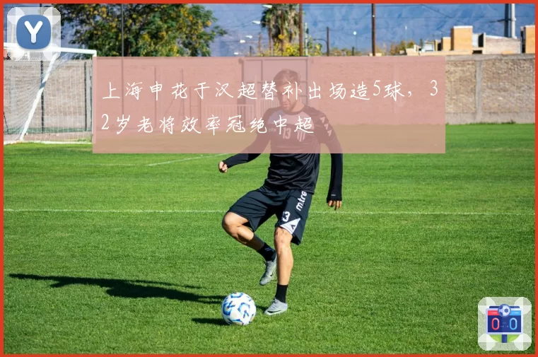上海申花于汉超替补出场造5球，32岁老将效率冠绝中超