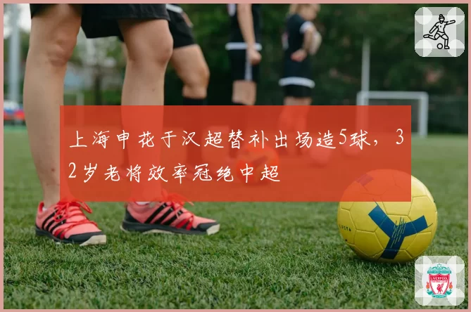 上海申花于汉超替补出场造5球，32岁老将效率冠绝中超