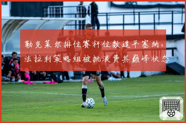 勒克莱尔排位赛杆位数追平塞纳，法拉利策略组被批浪费其巅峰状态