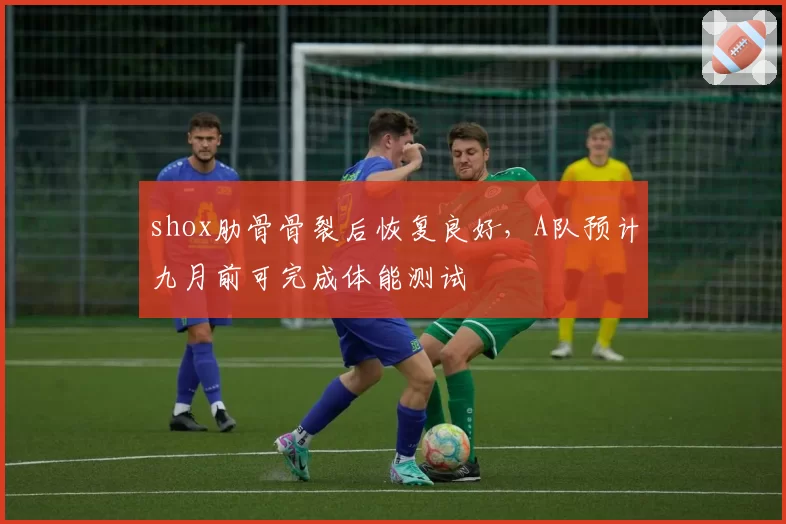 shox肋骨骨裂后恢复良好,A队预计九月前可完成体能测试